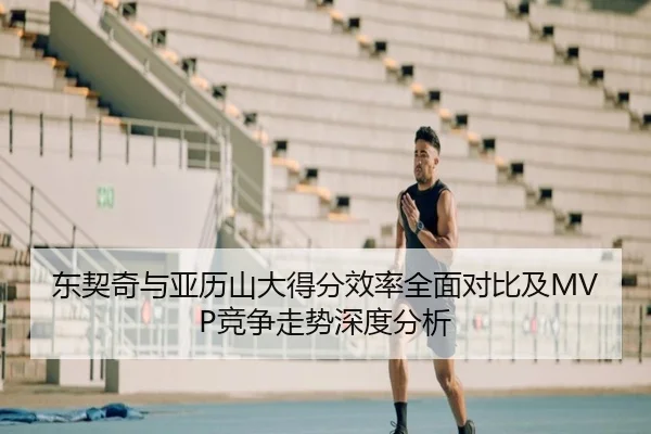 东契奇与亚历山大得分效率全面对比及MVP竞争走势深度分析