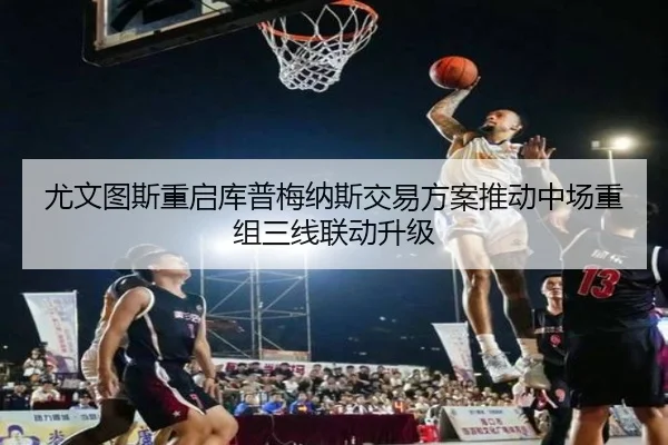 尤文图斯重启库普梅纳斯交易方案推动中场重组三线联动升级