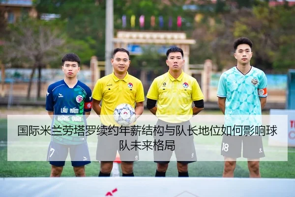 国际米兰劳塔罗续约年薪结构与队长地位如何影响球队未来格局