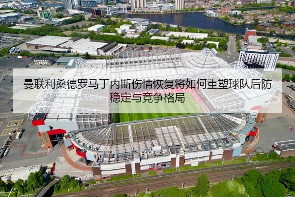 曼联利桑德罗马丁内斯伤情恢复将如何重塑球队后防稳定与竞争格局