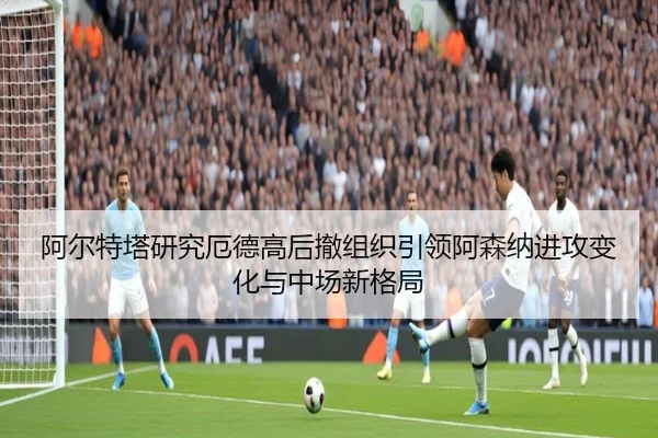 阿尔特塔研究厄德高后撤组织引领阿森纳进攻变化与中场新格局