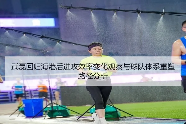 武磊回归海港后进攻效率变化观察与球队体系重塑路径分析