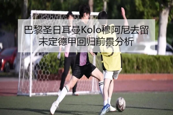 巴黎圣日耳曼Kolo穆阿尼去留未定德甲回归前景分析
