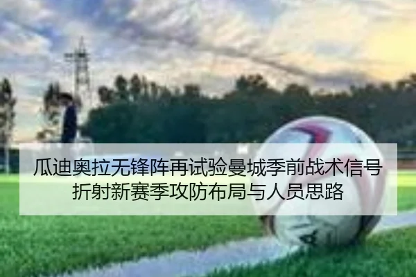 瓜迪奥拉无锋阵再试验曼城季前战术信号折射新赛季攻防布局与人员思路